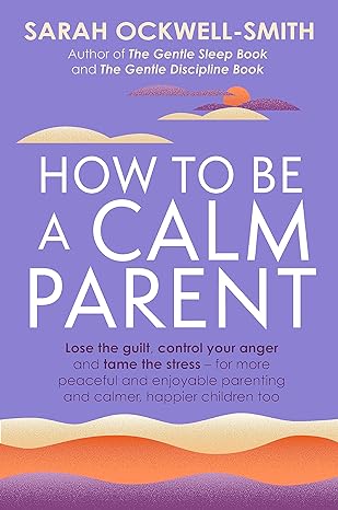 HOW TO BE A CALM PARENT: Lose the guilt, control your anger and tame the stress